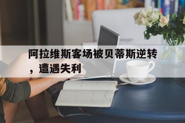九州娱乐app-关于阿拉维斯客场被贝蒂斯逆转，遭遇失利的信息