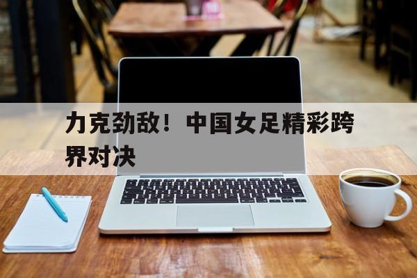 包含力克劲敌！中国女足精彩跨界对决的词条